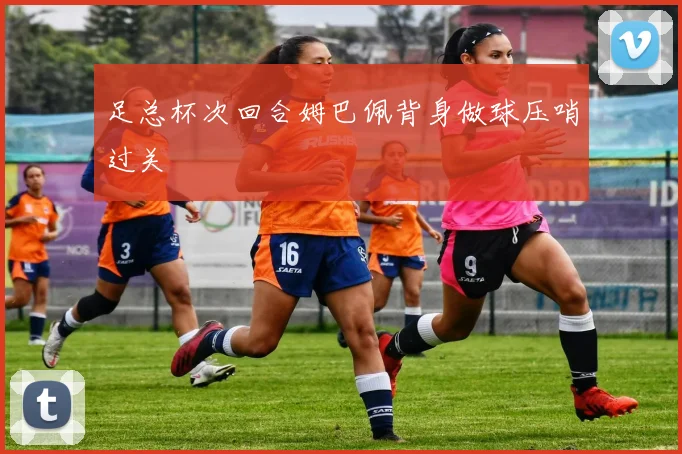 足总杯次回合姆巴佩背身做球压哨过关