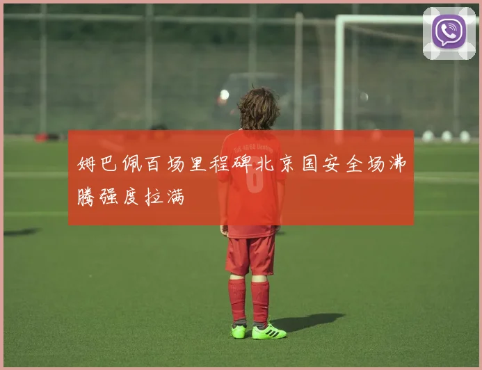 姆巴佩百场里程碑北京国安全场沸腾强度拉满