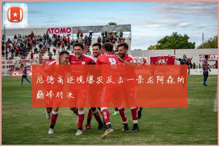 厄德高逆境爆发反击一条龙阿森纳巅峰对决