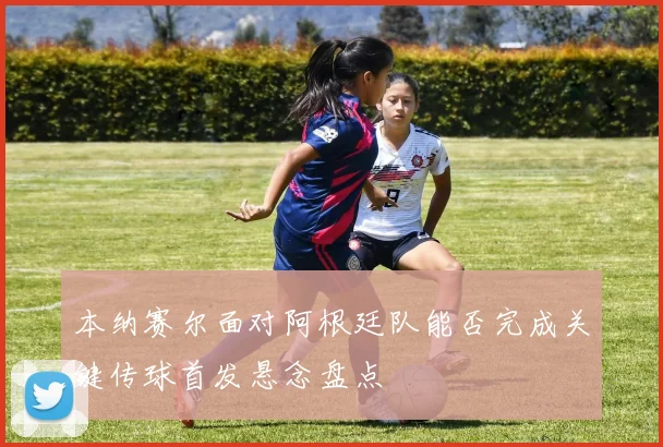 本纳赛尔面对阿根廷队能否完成关键传球首发悬念盘点