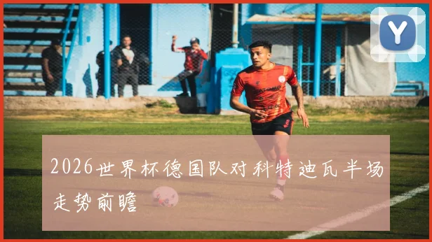 2026世界杯德国队对科特迪瓦半场走势前瞻