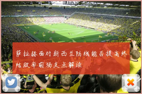 萨拉赫面对新西兰防线能否提高终结效率前场支点解读
