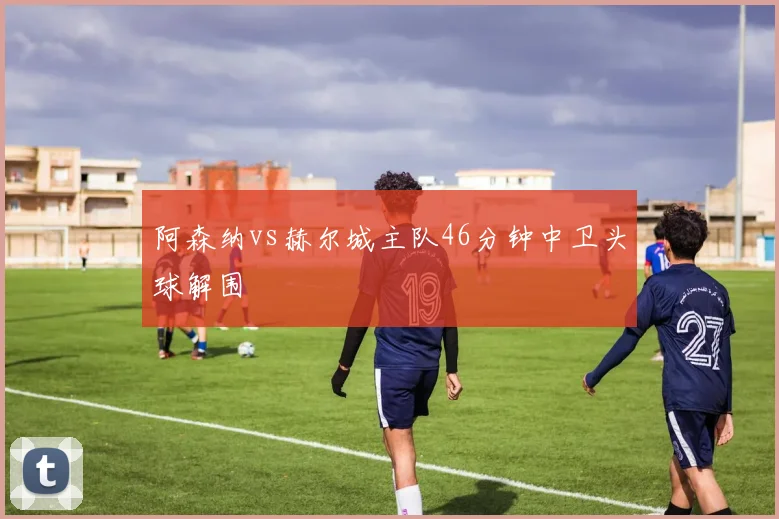 阿森纳vs赫尔城主队46分钟中卫头球解围