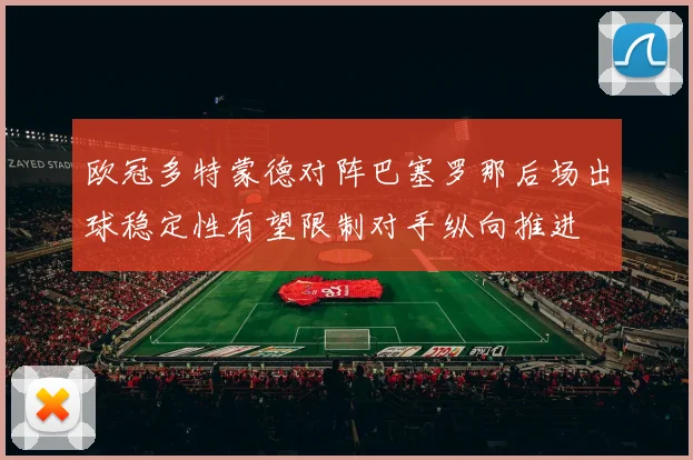 欧冠多特蒙德对阵巴塞罗那后场出球稳定性有望限制对手纵向推进