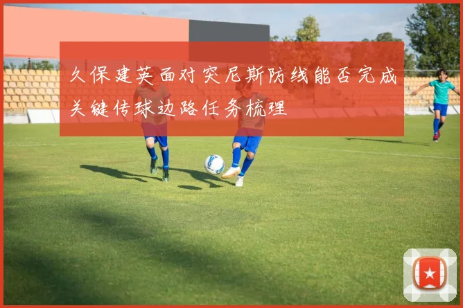 久保建英面对突尼斯防线能否完成关键传球边路任务梳理