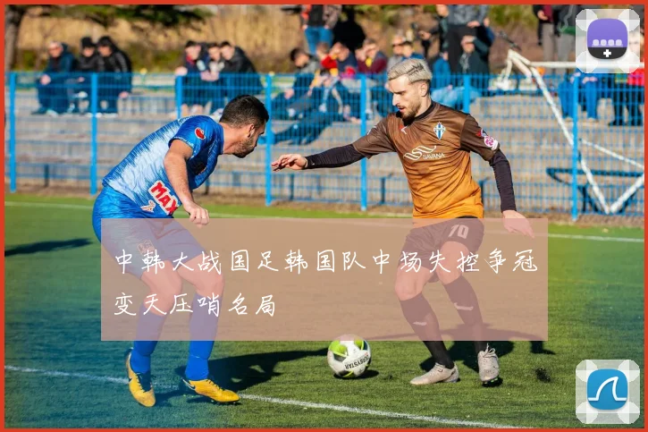 中韩大战国足韩国队中场失控争冠变天压哨名局