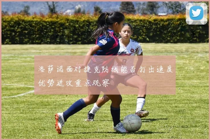 洛萨诺面对捷克防线能否打出速度优势进攻重点观察