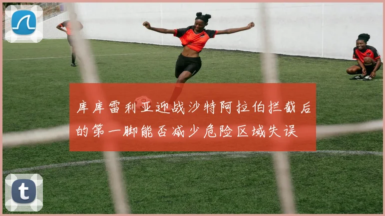 库库雷利亚迎战沙特阿拉伯拦截后的第一脚能否减少危险区域失误