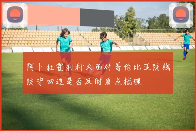 阿卜杜霍利科夫面对哥伦比亚防线防守回追是否及时看点梳理