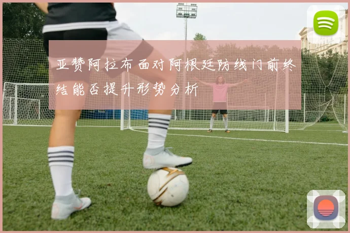亚赞阿拉布面对阿根廷防线门前终结能否提升形势分析