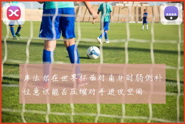 库法尔在世界杯面对南非时弱侧补位意识能否压缩对手进攻空间