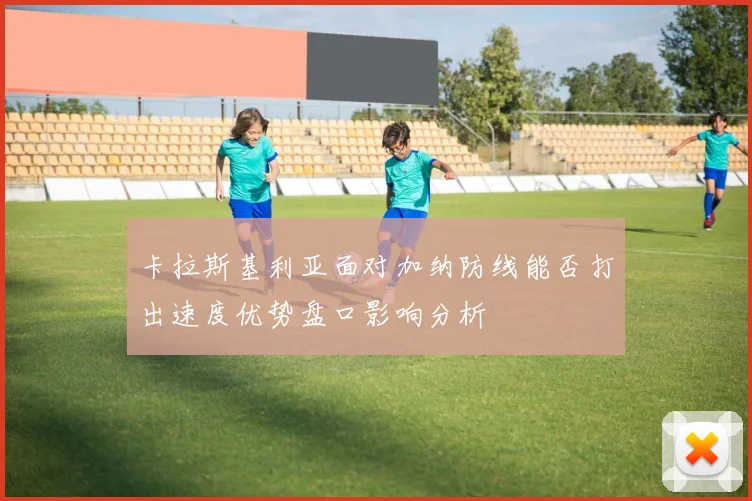 卡拉斯基利亚面对加纳防线能否打出速度优势盘口影响分析