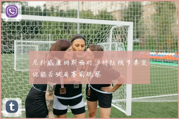 尼科威廉姆斯面对沙特防线节奏变化能否破局赛前观察