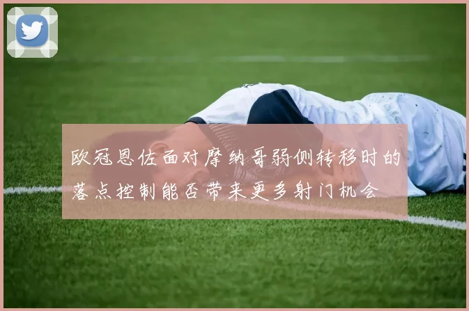 欧冠恩佐面对摩纳哥弱侧转移时的落点控制能否带来更多射门机会