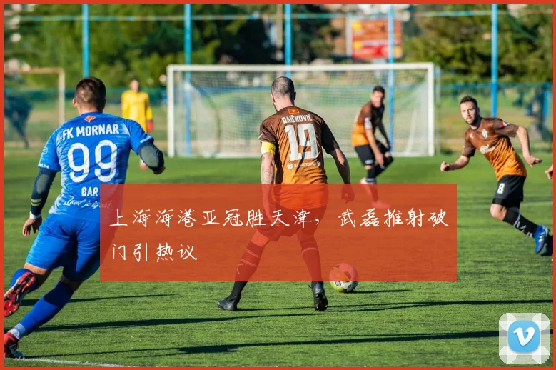 上海海港亚冠胜天津，武磊推射破门引热议