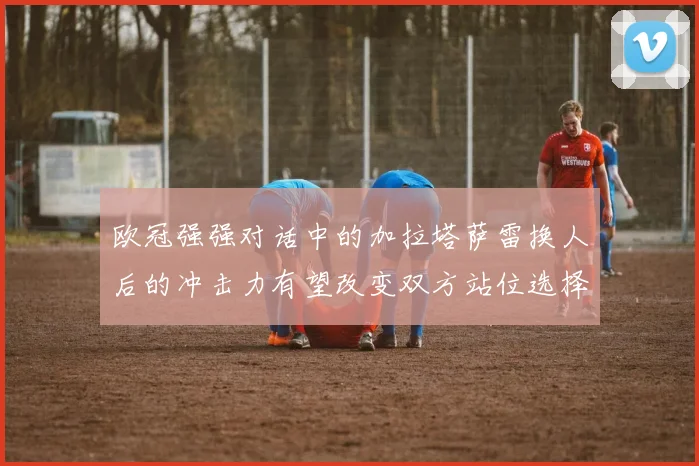 欧冠强强对话中的加拉塔萨雷换人后的冲击力有望改变双方站位选择