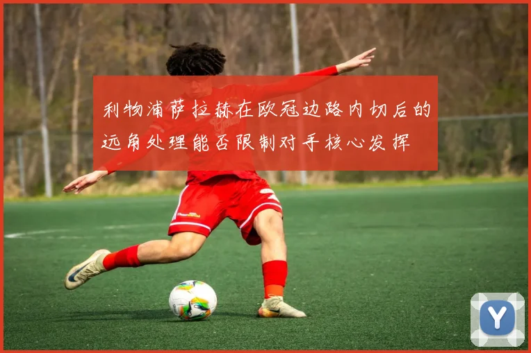 利物浦萨拉赫在欧冠边路内切后的远角处理能否限制对手核心发挥