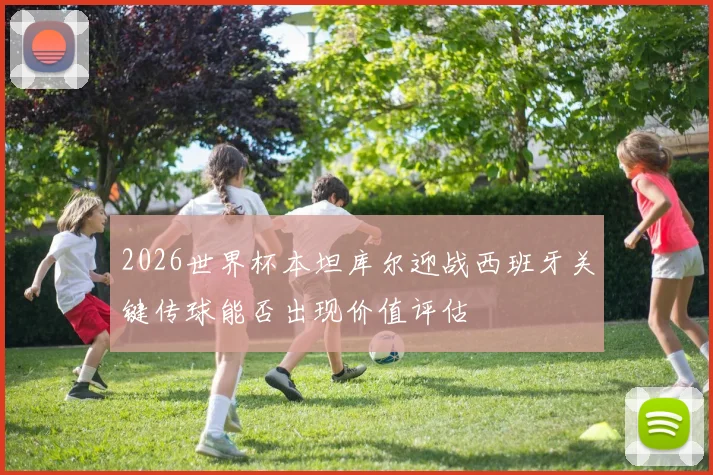 2026世界杯本坦库尔迎战西班牙关键传球能否出现价值评估