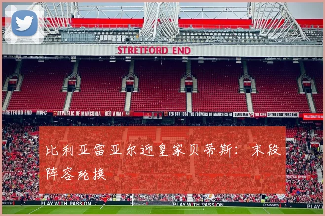 比利亚雷亚尔迎皇家贝蒂斯：末段阵容轮换