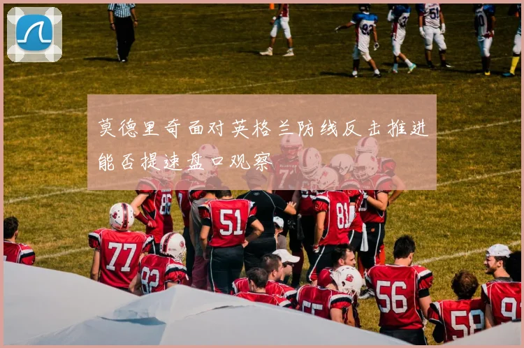 莫德里奇面对英格兰防线反击推进能否提速盘口观察