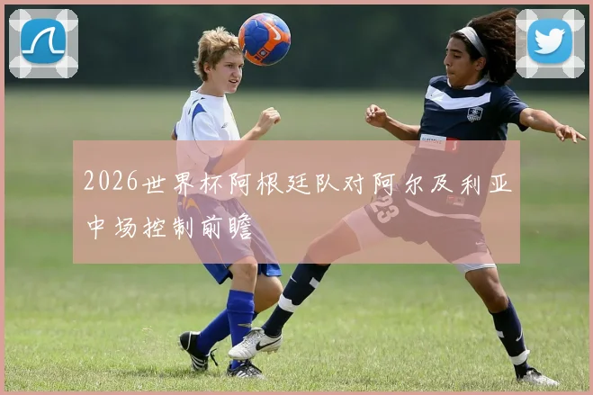2026世界杯阿根廷队对阿尔及利亚中场控制前瞻